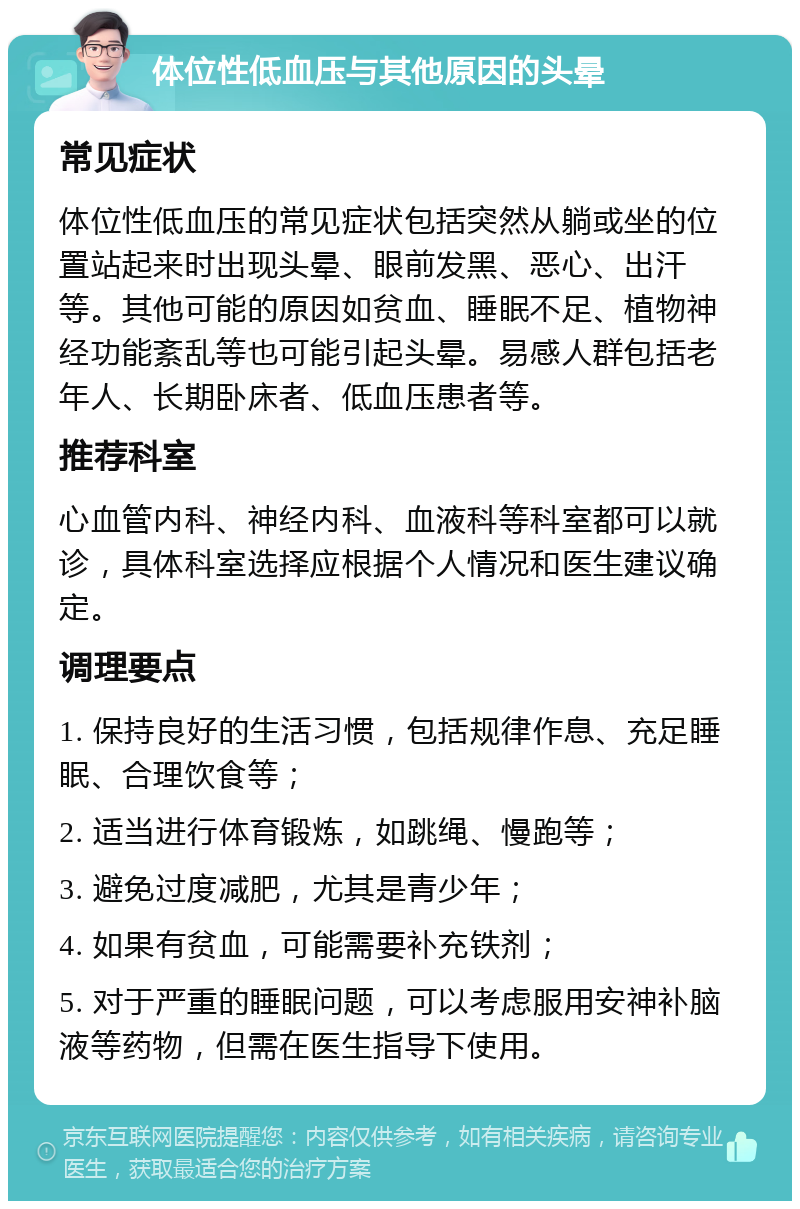 体位性低血压与其他原因的头晕 常见症状 体位性低血压的常见症状包括突然从躺或坐的位置站起来时出现头晕、眼前发黑、恶心、出汗等。其他可能的原因如贫血、睡眠不足、植物神经功能紊乱等也可能引起头晕。易感人群包括老年人、长期卧床者、低血压患者等。 推荐科室 心血管内科、神经内科、血液科等科室都可以就诊，具体科室选择应根据个人情况和医生建议确定。 调理要点 1. 保持良好的生活习惯，包括规律作息、充足睡眠、合理饮食等； 2. 适当进行体育锻炼，如跳绳、慢跑等； 3. 避免过度减肥，尤其是青少年； 4. 如果有贫血，可能需要补充铁剂； 5. 对于严重的睡眠问题，可以考虑服用安神补脑液等药物，但需在医生指导下使用。