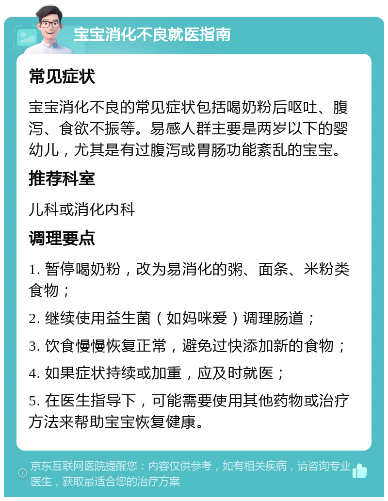 宝宝消化不良就医指南 常见症状 宝宝消化不良的常见症状包括喝奶粉后呕吐、腹泻、食欲不振等。易感人群主要是两岁以下的婴幼儿，尤其是有过腹泻或胃肠功能紊乱的宝宝。 推荐科室 儿科或消化内科 调理要点 1. 暂停喝奶粉，改为易消化的粥、面条、米粉类食物； 2. 继续使用益生菌（如妈咪爱）调理肠道； 3. 饮食慢慢恢复正常，避免过快添加新的食物； 4. 如果症状持续或加重，应及时就医； 5. 在医生指导下，可能需要使用其他药物或治疗方法来帮助宝宝恢复健康。