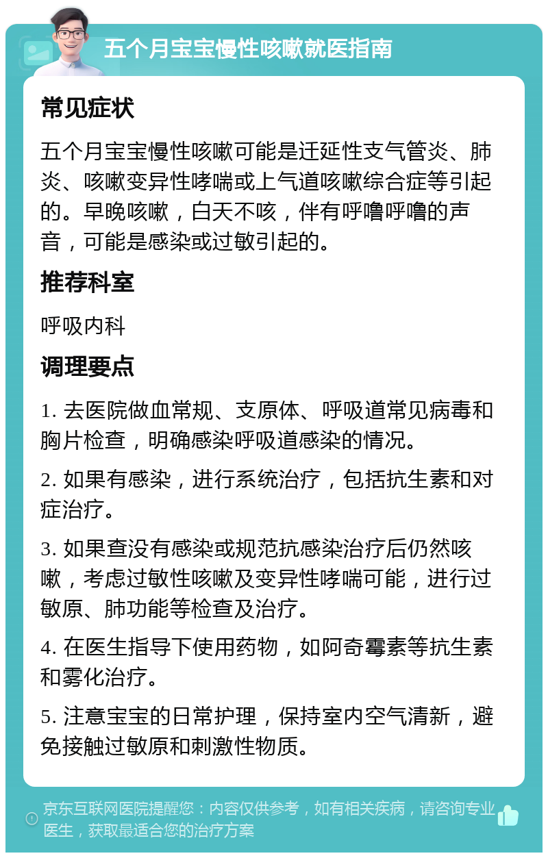 五个月宝宝慢性咳嗽就医指南 常见症状 五个月宝宝慢性咳嗽可能是迁延性支气管炎、肺炎、咳嗽变异性哮喘或上气道咳嗽综合症等引起的。早晚咳嗽，白天不咳，伴有呼噜呼噜的声音，可能是感染或过敏引起的。 推荐科室 呼吸内科 调理要点 1. 去医院做血常规、支原体、呼吸道常见病毒和胸片检查，明确感染呼吸道感染的情况。 2. 如果有感染，进行系统治疗，包括抗生素和对症治疗。 3. 如果查没有感染或规范抗感染治疗后仍然咳嗽，考虑过敏性咳嗽及变异性哮喘可能，进行过敏原、肺功能等检查及治疗。 4. 在医生指导下使用药物，如阿奇霉素等抗生素和雾化治疗。 5. 注意宝宝的日常护理，保持室内空气清新，避免接触过敏原和刺激性物质。