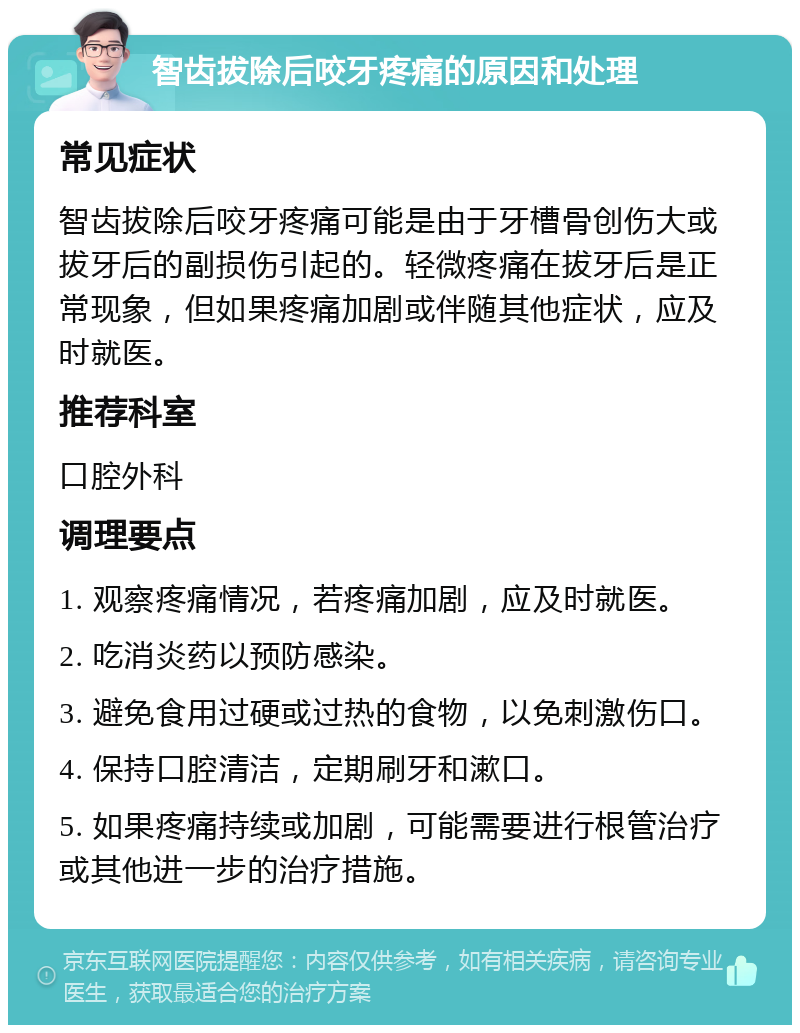 智齿拔除后咬牙疼痛的原因和处理 常见症状 智齿拔除后咬牙疼痛可能是由于牙槽骨创伤大或拔牙后的副损伤引起的。轻微疼痛在拔牙后是正常现象，但如果疼痛加剧或伴随其他症状，应及时就医。 推荐科室 口腔外科 调理要点 1. 观察疼痛情况，若疼痛加剧，应及时就医。 2. 吃消炎药以预防感染。 3. 避免食用过硬或过热的食物，以免刺激伤口。 4. 保持口腔清洁，定期刷牙和漱口。 5. 如果疼痛持续或加剧，可能需要进行根管治疗或其他进一步的治疗措施。