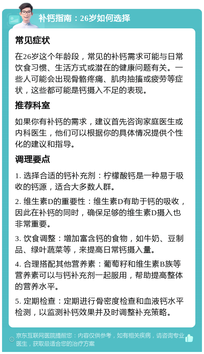 补钙指南：26岁如何选择 常见症状 在26岁这个年龄段，常见的补钙需求可能与日常饮食习惯、生活方式或潜在的健康问题有关。一些人可能会出现骨骼疼痛、肌肉抽搐或疲劳等症状，这些都可能是钙摄入不足的表现。 推荐科室 如果你有补钙的需求，建议首先咨询家庭医生或内科医生，他们可以根据你的具体情况提供个性化的建议和指导。 调理要点 1. 选择合适的钙补充剂：柠檬酸钙是一种易于吸收的钙源，适合大多数人群。 2. 维生素D的重要性：维生素D有助于钙的吸收，因此在补钙的同时，确保足够的维生素D摄入也非常重要。 3. 饮食调整：增加富含钙的食物，如牛奶、豆制品、绿叶蔬菜等，来提高日常钙摄入量。 4. 合理搭配其他营养素：葡萄籽和维生素B族等营养素可以与钙补充剂一起服用，帮助提高整体的营养水平。 5. 定期检查：定期进行骨密度检查和血液钙水平检测，以监测补钙效果并及时调整补充策略。