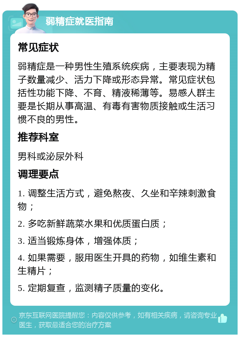 弱精症就医指南 常见症状 弱精症是一种男性生殖系统疾病，主要表现为精子数量减少、活力下降或形态异常。常见症状包括性功能下降、不育、精液稀薄等。易感人群主要是长期从事高温、有毒有害物质接触或生活习惯不良的男性。 推荐科室 男科或泌尿外科 调理要点 1. 调整生活方式，避免熬夜、久坐和辛辣刺激食物； 2. 多吃新鲜蔬菜水果和优质蛋白质； 3. 适当锻炼身体，增强体质； 4. 如果需要，服用医生开具的药物，如维生素和生精片； 5. 定期复查，监测精子质量的变化。