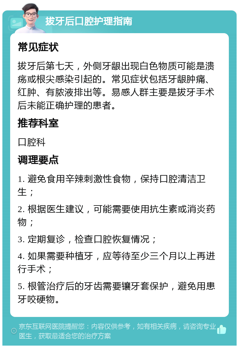 拔牙后口腔护理指南 常见症状 拔牙后第七天，外侧牙龈出现白色物质可能是溃疡或根尖感染引起的。常见症状包括牙龈肿痛、红肿、有脓液排出等。易感人群主要是拔牙手术后未能正确护理的患者。 推荐科室 口腔科 调理要点 1. 避免食用辛辣刺激性食物，保持口腔清洁卫生； 2. 根据医生建议，可能需要使用抗生素或消炎药物； 3. 定期复诊，检查口腔恢复情况； 4. 如果需要种植牙，应等待至少三个月以上再进行手术； 5. 根管治疗后的牙齿需要镶牙套保护，避免用患牙咬硬物。