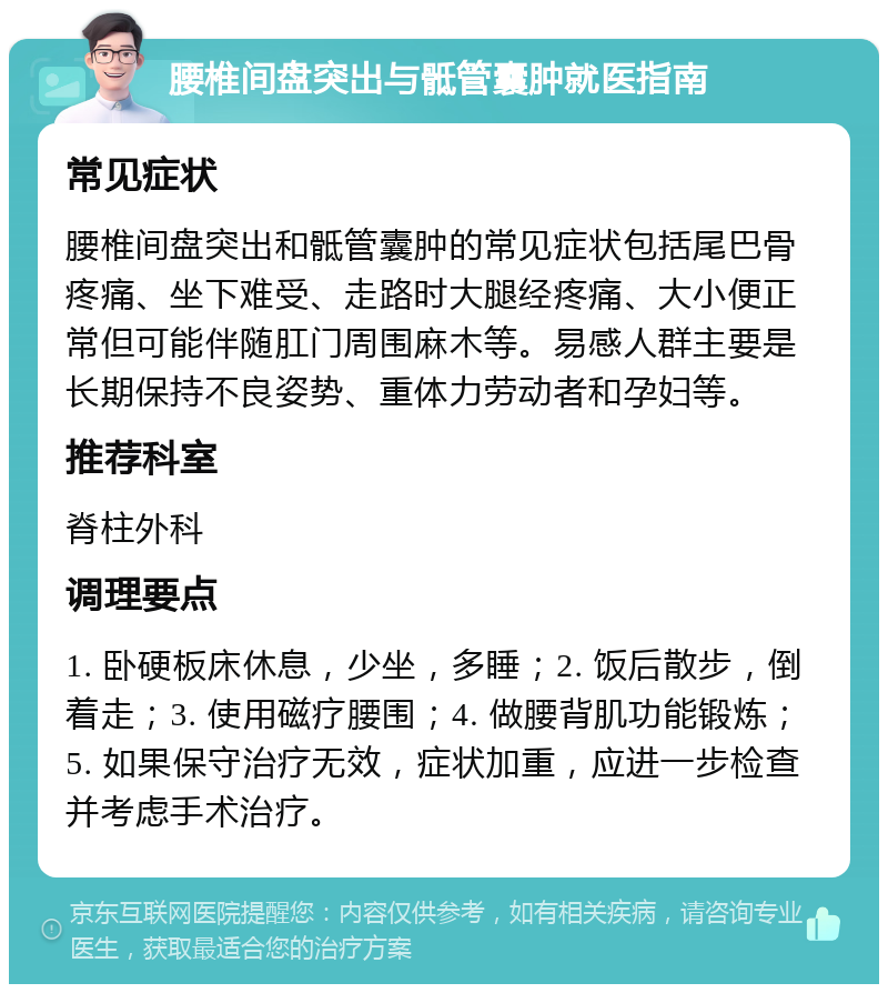 腰椎间盘突出与骶管囊肿就医指南 常见症状 腰椎间盘突出和骶管囊肿的常见症状包括尾巴骨疼痛、坐下难受、走路时大腿经疼痛、大小便正常但可能伴随肛门周围麻木等。易感人群主要是长期保持不良姿势、重体力劳动者和孕妇等。 推荐科室 脊柱外科 调理要点 1. 卧硬板床休息，少坐，多睡；2. 饭后散步，倒着走；3. 使用磁疗腰围；4. 做腰背肌功能锻炼；5. 如果保守治疗无效，症状加重，应进一步检查并考虑手术治疗。