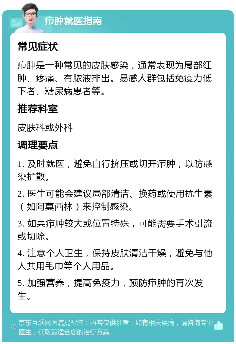 疖肿就医指南 常见症状 疖肿是一种常见的皮肤感染，通常表现为局部红肿、疼痛、有脓液排出。易感人群包括免疫力低下者、糖尿病患者等。 推荐科室 皮肤科或外科 调理要点 1. 及时就医，避免自行挤压或切开疖肿，以防感染扩散。 2. 医生可能会建议局部清洁、换药或使用抗生素（如阿莫西林）来控制感染。 3. 如果疖肿较大或位置特殊，可能需要手术引流或切除。 4. 注意个人卫生，保持皮肤清洁干燥，避免与他人共用毛巾等个人用品。 5. 加强营养，提高免疫力，预防疖肿的再次发生。