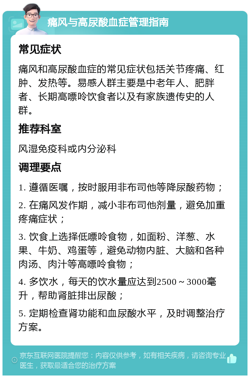 痛风与高尿酸血症管理指南 常见症状 痛风和高尿酸血症的常见症状包括关节疼痛、红肿、发热等。易感人群主要是中老年人、肥胖者、长期高嘌呤饮食者以及有家族遗传史的人群。 推荐科室 风湿免疫科或内分泌科 调理要点 1. 遵循医嘱，按时服用非布司他等降尿酸药物； 2. 在痛风发作期，减小非布司他剂量，避免加重疼痛症状； 3. 饮食上选择低嘌呤食物，如面粉、洋葱、水果、牛奶、鸡蛋等，避免动物内脏、大脑和各种肉汤、肉汁等高嘌呤食物； 4. 多饮水，每天的饮水量应达到2500～3000毫升，帮助肾脏排出尿酸； 5. 定期检查肾功能和血尿酸水平，及时调整治疗方案。