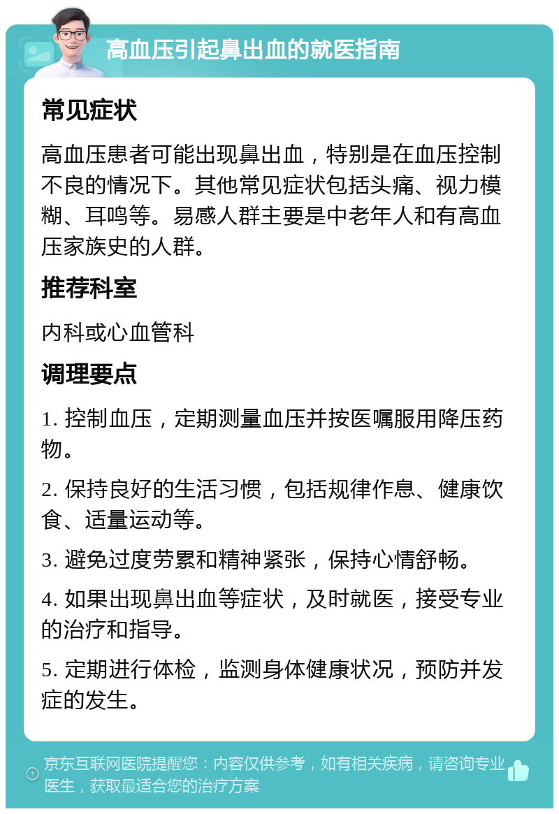 高血压引起鼻出血的就医指南 常见症状 高血压患者可能出现鼻出血，特别是在血压控制不良的情况下。其他常见症状包括头痛、视力模糊、耳鸣等。易感人群主要是中老年人和有高血压家族史的人群。 推荐科室 内科或心血管科 调理要点 1. 控制血压，定期测量血压并按医嘱服用降压药物。 2. 保持良好的生活习惯，包括规律作息、健康饮食、适量运动等。 3. 避免过度劳累和精神紧张，保持心情舒畅。 4. 如果出现鼻出血等症状，及时就医，接受专业的治疗和指导。 5. 定期进行体检，监测身体健康状况，预防并发症的发生。