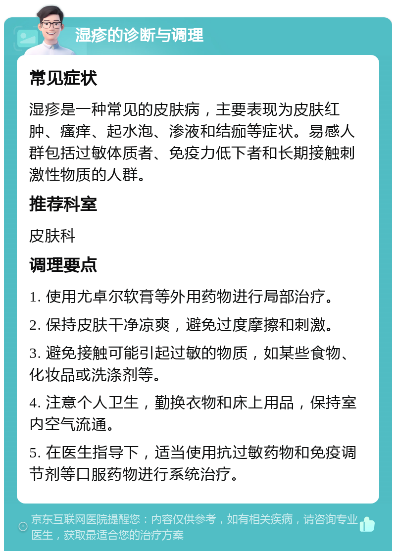 湿疹的诊断与调理 常见症状 湿疹是一种常见的皮肤病，主要表现为皮肤红肿、瘙痒、起水泡、渗液和结痂等症状。易感人群包括过敏体质者、免疫力低下者和长期接触刺激性物质的人群。 推荐科室 皮肤科 调理要点 1. 使用尤卓尔软膏等外用药物进行局部治疗。 2. 保持皮肤干净凉爽，避免过度摩擦和刺激。 3. 避免接触可能引起过敏的物质，如某些食物、化妆品或洗涤剂等。 4. 注意个人卫生，勤换衣物和床上用品，保持室内空气流通。 5. 在医生指导下，适当使用抗过敏药物和免疫调节剂等口服药物进行系统治疗。