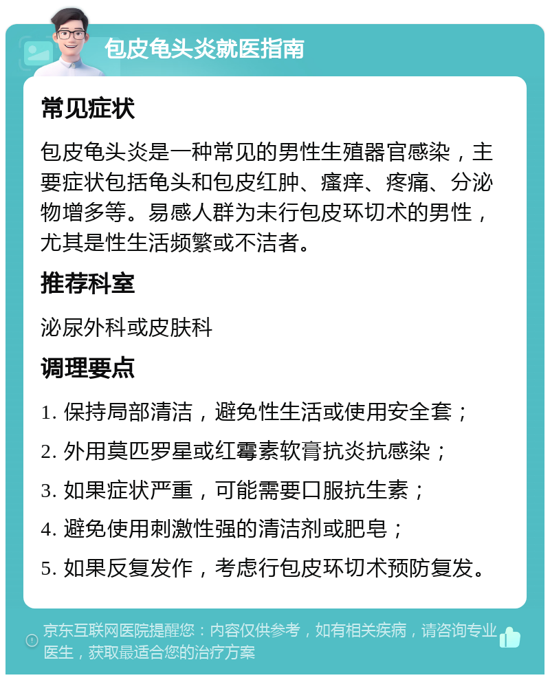 包皮龟头炎就医指南 常见症状 包皮龟头炎是一种常见的男性生殖器官感染，主要症状包括龟头和包皮红肿、瘙痒、疼痛、分泌物增多等。易感人群为未行包皮环切术的男性，尤其是性生活频繁或不洁者。 推荐科室 泌尿外科或皮肤科 调理要点 1. 保持局部清洁，避免性生活或使用安全套； 2. 外用莫匹罗星或红霉素软膏抗炎抗感染； 3. 如果症状严重，可能需要口服抗生素； 4. 避免使用刺激性强的清洁剂或肥皂； 5. 如果反复发作，考虑行包皮环切术预防复发。