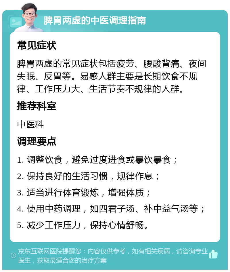 脾胃两虚的中医调理指南 常见症状 脾胃两虚的常见症状包括疲劳、腰酸背痛、夜间失眠、反胃等。易感人群主要是长期饮食不规律、工作压力大、生活节奏不规律的人群。 推荐科室 中医科 调理要点 1. 调整饮食，避免过度进食或暴饮暴食； 2. 保持良好的生活习惯，规律作息； 3. 适当进行体育锻炼，增强体质； 4. 使用中药调理，如四君子汤、补中益气汤等； 5. 减少工作压力，保持心情舒畅。