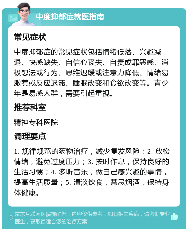 中度抑郁症就医指南 常见症状 中度抑郁症的常见症状包括情绪低落、兴趣减退、快感缺失、自信心丧失、自责或罪恶感、消极想法或行为、思维迟缓或注意力降低、情绪易激惹或反应迟滞、睡眠改变和食欲改变等。青少年是易感人群，需要引起重视。 推荐科室 精神专科医院 调理要点 1. 规律规范的药物治疗，减少复发风险；2. 放松情绪，避免过度压力；3. 按时作息，保持良好的生活习惯；4. 多听音乐，做自己感兴趣的事情，提高生活质量；5. 清淡饮食，禁忌烟酒，保持身体健康。