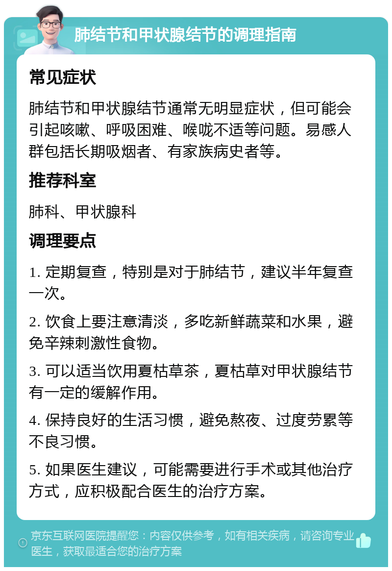 肺结节和甲状腺结节的调理指南 常见症状 肺结节和甲状腺结节通常无明显症状，但可能会引起咳嗽、呼吸困难、喉咙不适等问题。易感人群包括长期吸烟者、有家族病史者等。 推荐科室 肺科、甲状腺科 调理要点 1. 定期复查，特别是对于肺结节，建议半年复查一次。 2. 饮食上要注意清淡，多吃新鲜蔬菜和水果，避免辛辣刺激性食物。 3. 可以适当饮用夏枯草茶，夏枯草对甲状腺结节有一定的缓解作用。 4. 保持良好的生活习惯，避免熬夜、过度劳累等不良习惯。 5. 如果医生建议，可能需要进行手术或其他治疗方式，应积极配合医生的治疗方案。