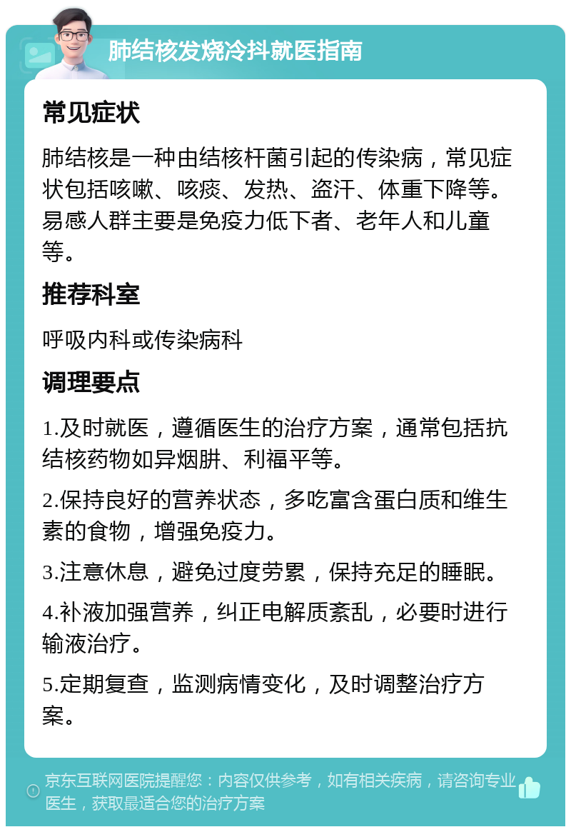 肺结核发烧冷抖就医指南 常见症状 肺结核是一种由结核杆菌引起的传染病，常见症状包括咳嗽、咳痰、发热、盗汗、体重下降等。易感人群主要是免疫力低下者、老年人和儿童等。 推荐科室 呼吸内科或传染病科 调理要点 1.及时就医，遵循医生的治疗方案，通常包括抗结核药物如异烟肼、利福平等。 2.保持良好的营养状态，多吃富含蛋白质和维生素的食物，增强免疫力。 3.注意休息，避免过度劳累，保持充足的睡眠。 4.补液加强营养，纠正电解质紊乱，必要时进行输液治疗。 5.定期复查，监测病情变化，及时调整治疗方案。