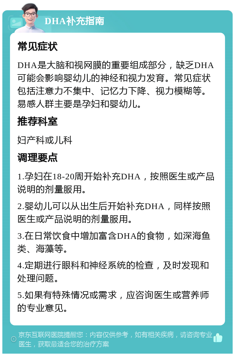 DHA补充指南 常见症状 DHA是大脑和视网膜的重要组成部分，缺乏DHA可能会影响婴幼儿的神经和视力发育。常见症状包括注意力不集中、记忆力下降、视力模糊等。易感人群主要是孕妇和婴幼儿。 推荐科室 妇产科或儿科 调理要点 1.孕妇在18-20周开始补充DHA，按照医生或产品说明的剂量服用。 2.婴幼儿可以从出生后开始补充DHA，同样按照医生或产品说明的剂量服用。 3.在日常饮食中增加富含DHA的食物，如深海鱼类、海藻等。 4.定期进行眼科和神经系统的检查，及时发现和处理问题。 5.如果有特殊情况或需求，应咨询医生或营养师的专业意见。