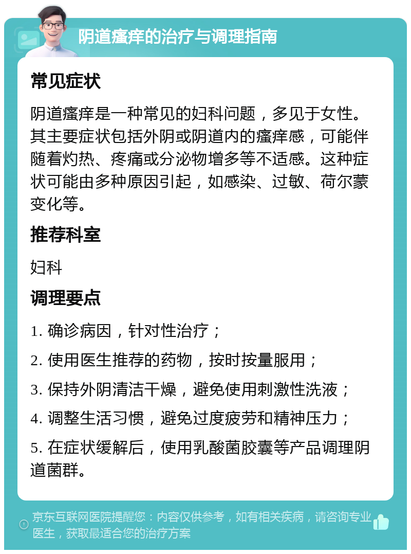 阴道瘙痒的治疗与调理指南 常见症状 阴道瘙痒是一种常见的妇科问题，多见于女性。其主要症状包括外阴或阴道内的瘙痒感，可能伴随着灼热、疼痛或分泌物增多等不适感。这种症状可能由多种原因引起，如感染、过敏、荷尔蒙变化等。 推荐科室 妇科 调理要点 1. 确诊病因，针对性治疗； 2. 使用医生推荐的药物，按时按量服用； 3. 保持外阴清洁干燥，避免使用刺激性洗液； 4. 调整生活习惯，避免过度疲劳和精神压力； 5. 在症状缓解后，使用乳酸菌胶囊等产品调理阴道菌群。