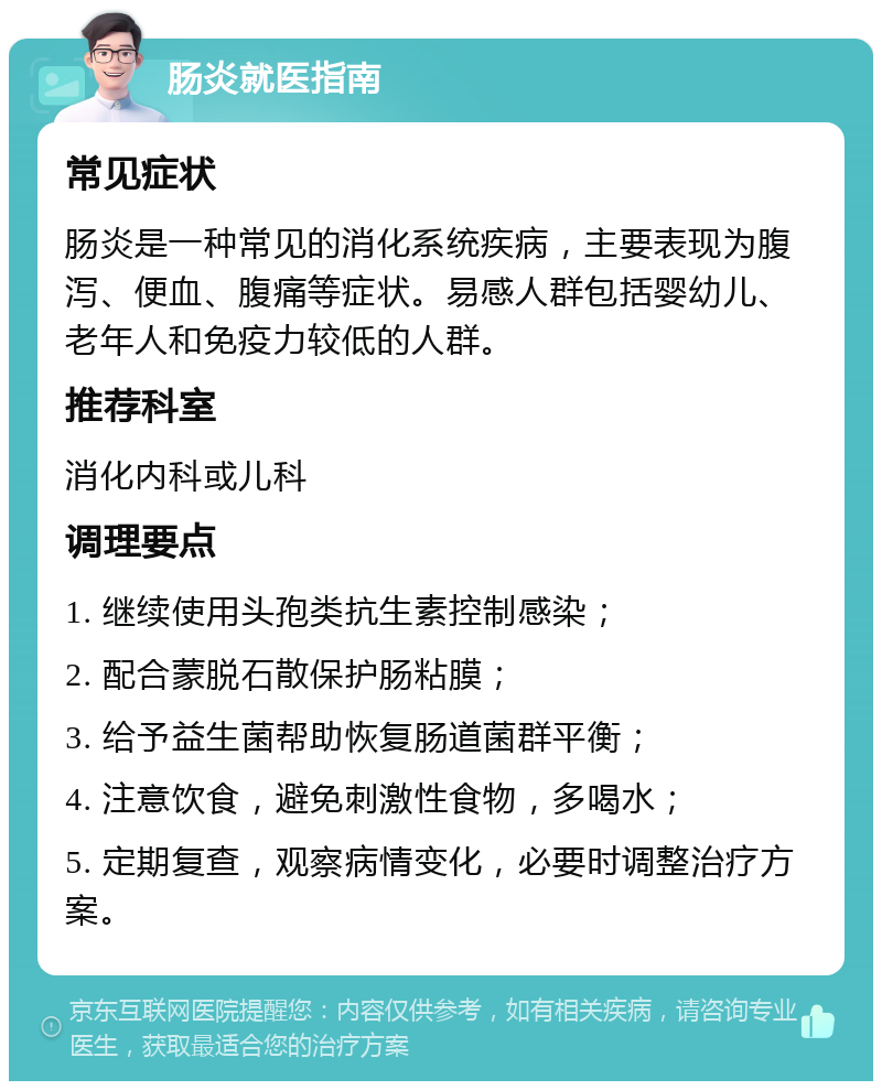 肠炎就医指南 常见症状 肠炎是一种常见的消化系统疾病，主要表现为腹泻、便血、腹痛等症状。易感人群包括婴幼儿、老年人和免疫力较低的人群。 推荐科室 消化内科或儿科 调理要点 1. 继续使用头孢类抗生素控制感染； 2. 配合蒙脱石散保护肠粘膜； 3. 给予益生菌帮助恢复肠道菌群平衡； 4. 注意饮食，避免刺激性食物，多喝水； 5. 定期复查，观察病情变化，必要时调整治疗方案。