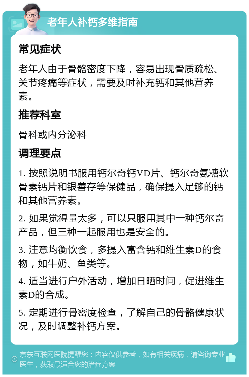 老年人补钙多维指南 常见症状 老年人由于骨骼密度下降，容易出现骨质疏松、关节疼痛等症状，需要及时补充钙和其他营养素。 推荐科室 骨科或内分泌科 调理要点 1. 按照说明书服用钙尔奇钙VD片、钙尔奇氨糖软骨素钙片和银善存等保健品，确保摄入足够的钙和其他营养素。 2. 如果觉得量太多，可以只服用其中一种钙尔奇产品，但三种一起服用也是安全的。 3. 注意均衡饮食，多摄入富含钙和维生素D的食物，如牛奶、鱼类等。 4. 适当进行户外活动，增加日晒时间，促进维生素D的合成。 5. 定期进行骨密度检查，了解自己的骨骼健康状况，及时调整补钙方案。