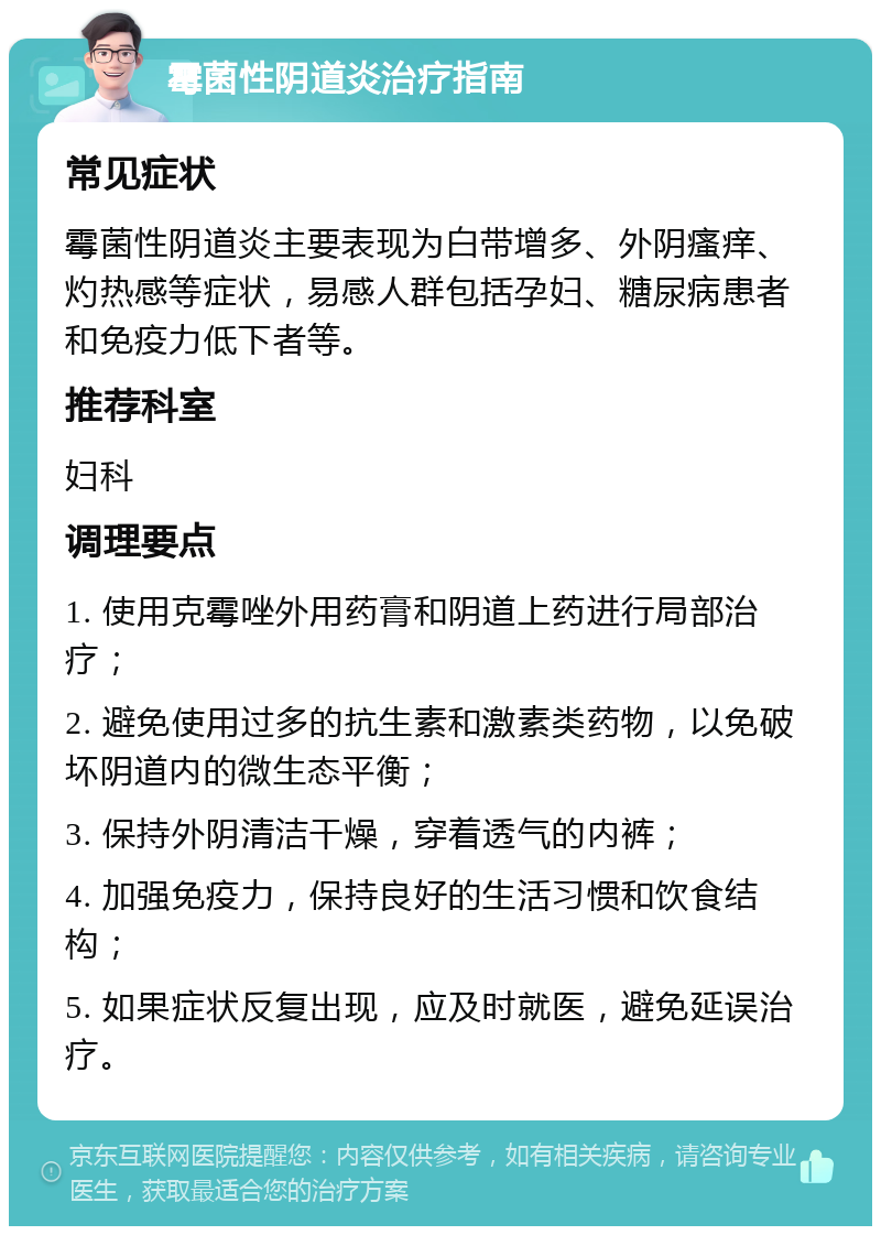 霉菌性阴道炎治疗指南 常见症状 霉菌性阴道炎主要表现为白带增多、外阴瘙痒、灼热感等症状，易感人群包括孕妇、糖尿病患者和免疫力低下者等。 推荐科室 妇科 调理要点 1. 使用克霉唑外用药膏和阴道上药进行局部治疗； 2. 避免使用过多的抗生素和激素类药物，以免破坏阴道内的微生态平衡； 3. 保持外阴清洁干燥，穿着透气的内裤； 4. 加强免疫力，保持良好的生活习惯和饮食结构； 5. 如果症状反复出现，应及时就医，避免延误治疗。