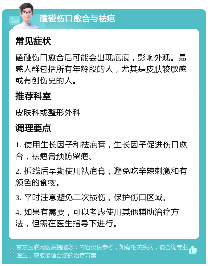 磕碰伤口愈合与祛疤 常见症状 磕碰伤口愈合后可能会出现疤痕，影响外观。易感人群包括所有年龄段的人，尤其是皮肤较敏感或有创伤史的人。 推荐科室 皮肤科或整形外科 调理要点 1. 使用生长因子和祛疤膏，生长因子促进伤口愈合，祛疤膏预防留疤。 2. 拆线后早期使用祛疤膏，避免吃辛辣刺激和有颜色的食物。 3. 平时注意避免二次损伤，保护伤口区域。 4. 如果有需要，可以考虑使用其他辅助治疗方法，但需在医生指导下进行。