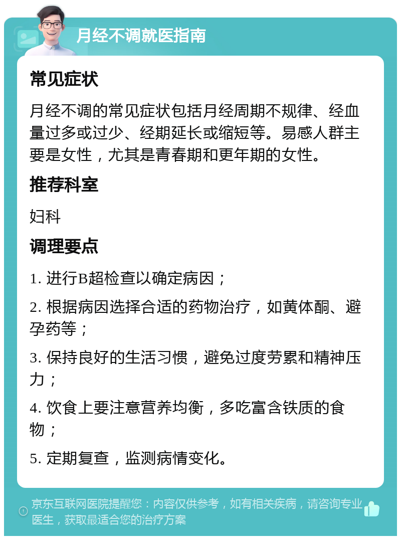 月经不调就医指南 常见症状 月经不调的常见症状包括月经周期不规律、经血量过多或过少、经期延长或缩短等。易感人群主要是女性，尤其是青春期和更年期的女性。 推荐科室 妇科 调理要点 1. 进行B超检查以确定病因； 2. 根据病因选择合适的药物治疗，如黄体酮、避孕药等； 3. 保持良好的生活习惯，避免过度劳累和精神压力； 4. 饮食上要注意营养均衡，多吃富含铁质的食物； 5. 定期复查，监测病情变化。