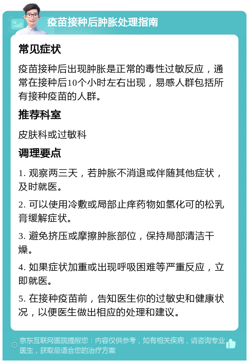 疫苗接种后肿胀处理指南 常见症状 疫苗接种后出现肿胀是正常的毒性过敏反应，通常在接种后10个小时左右出现，易感人群包括所有接种疫苗的人群。 推荐科室 皮肤科或过敏科 调理要点 1. 观察两三天，若肿胀不消退或伴随其他症状，及时就医。 2. 可以使用冷敷或局部止痒药物如氢化可的松乳膏缓解症状。 3. 避免挤压或摩擦肿胀部位，保持局部清洁干燥。 4. 如果症状加重或出现呼吸困难等严重反应，立即就医。 5. 在接种疫苗前，告知医生你的过敏史和健康状况，以便医生做出相应的处理和建议。