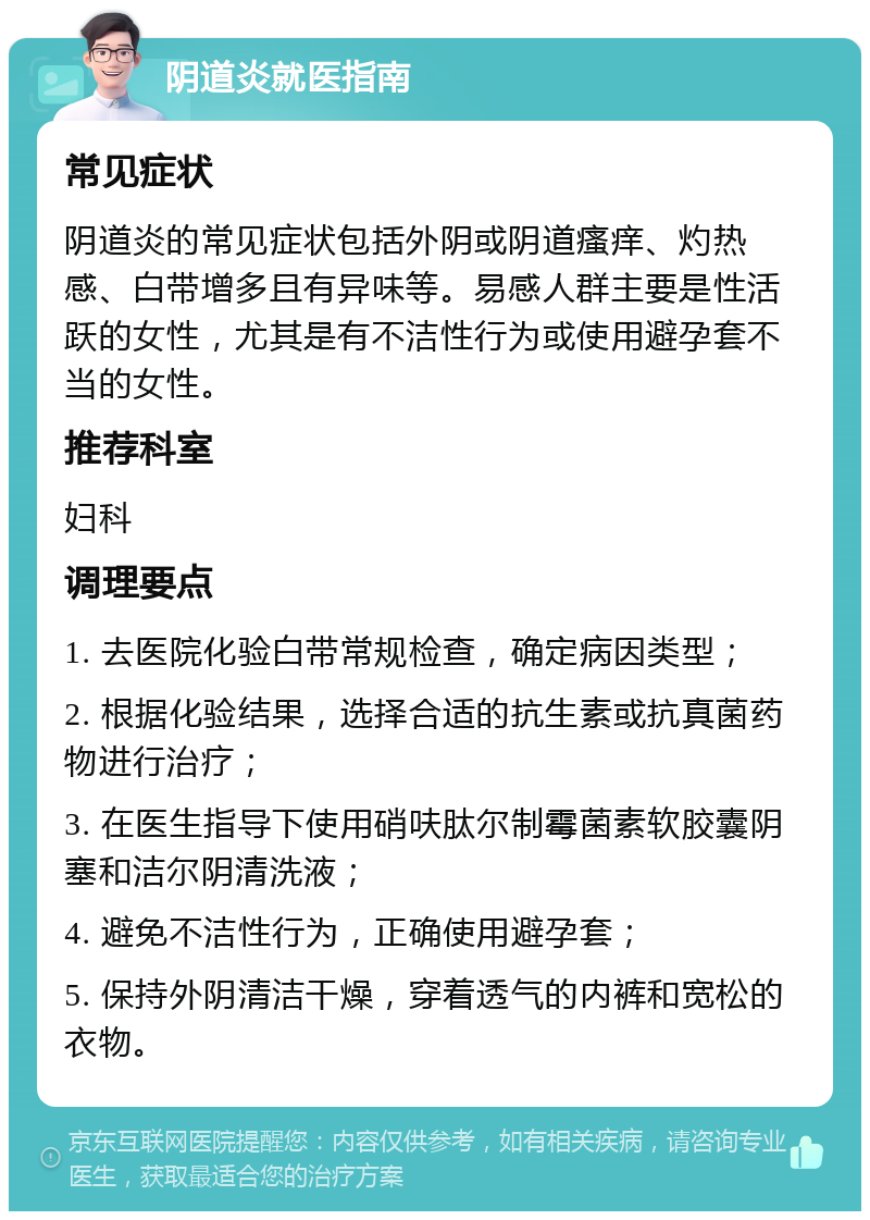 阴道炎就医指南 常见症状 阴道炎的常见症状包括外阴或阴道瘙痒、灼热感、白带增多且有异味等。易感人群主要是性活跃的女性，尤其是有不洁性行为或使用避孕套不当的女性。 推荐科室 妇科 调理要点 1. 去医院化验白带常规检查，确定病因类型； 2. 根据化验结果，选择合适的抗生素或抗真菌药物进行治疗； 3. 在医生指导下使用硝呋肽尔制霉菌素软胶囊阴塞和洁尔阴清洗液； 4. 避免不洁性行为，正确使用避孕套； 5. 保持外阴清洁干燥，穿着透气的内裤和宽松的衣物。