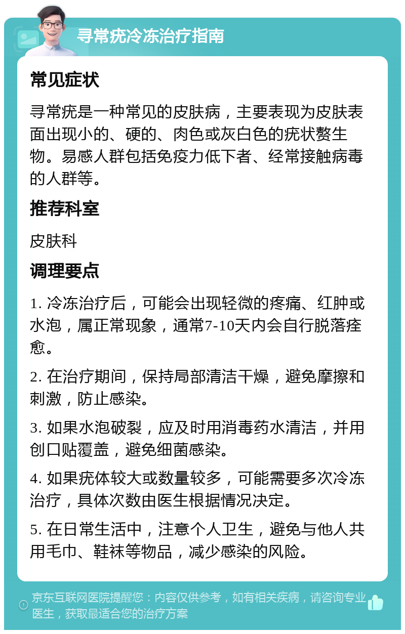 寻常疣冷冻治疗指南 常见症状 寻常疣是一种常见的皮肤病，主要表现为皮肤表面出现小的、硬的、肉色或灰白色的疣状赘生物。易感人群包括免疫力低下者、经常接触病毒的人群等。 推荐科室 皮肤科 调理要点 1. 冷冻治疗后，可能会出现轻微的疼痛、红肿或水泡，属正常现象，通常7-10天内会自行脱落痊愈。 2. 在治疗期间，保持局部清洁干燥，避免摩擦和刺激，防止感染。 3. 如果水泡破裂，应及时用消毒药水清洁，并用创口贴覆盖，避免细菌感染。 4. 如果疣体较大或数量较多，可能需要多次冷冻治疗，具体次数由医生根据情况决定。 5. 在日常生活中，注意个人卫生，避免与他人共用毛巾、鞋袜等物品，减少感染的风险。