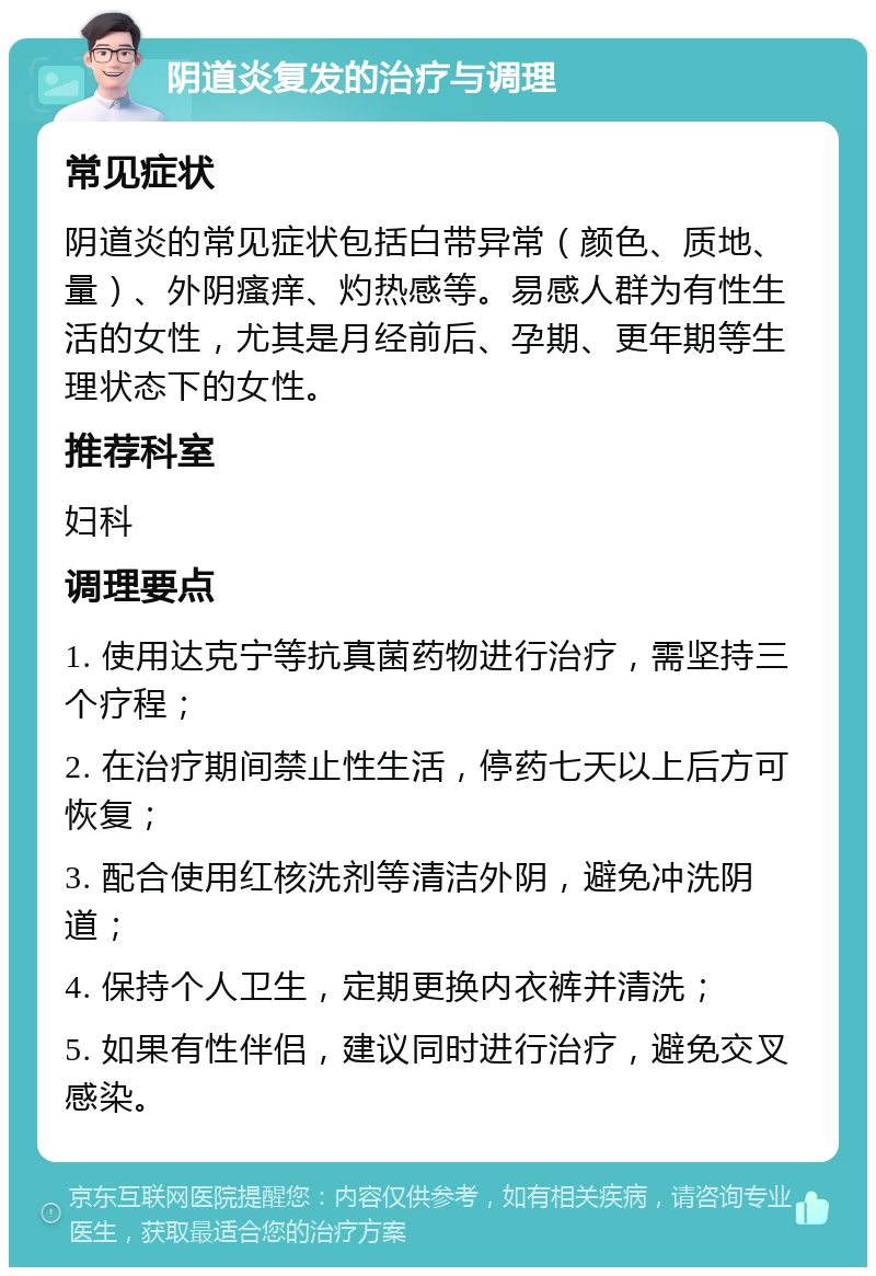 阴道炎复发的治疗与调理 常见症状 阴道炎的常见症状包括白带异常（颜色、质地、量）、外阴瘙痒、灼热感等。易感人群为有性生活的女性，尤其是月经前后、孕期、更年期等生理状态下的女性。 推荐科室 妇科 调理要点 1. 使用达克宁等抗真菌药物进行治疗，需坚持三个疗程； 2. 在治疗期间禁止性生活，停药七天以上后方可恢复； 3. 配合使用红核洗剂等清洁外阴，避免冲洗阴道； 4. 保持个人卫生，定期更换内衣裤并清洗； 5. 如果有性伴侣，建议同时进行治疗，避免交叉感染。