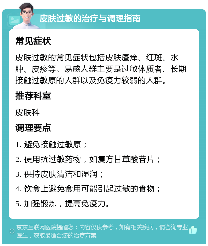 皮肤过敏的治疗与调理指南 常见症状 皮肤过敏的常见症状包括皮肤瘙痒、红斑、水肿、皮疹等。易感人群主要是过敏体质者、长期接触过敏原的人群以及免疫力较弱的人群。 推荐科室 皮肤科 调理要点 1. 避免接触过敏原； 2. 使用抗过敏药物，如复方甘草酸苷片； 3. 保持皮肤清洁和湿润； 4. 饮食上避免食用可能引起过敏的食物； 5. 加强锻炼，提高免疫力。