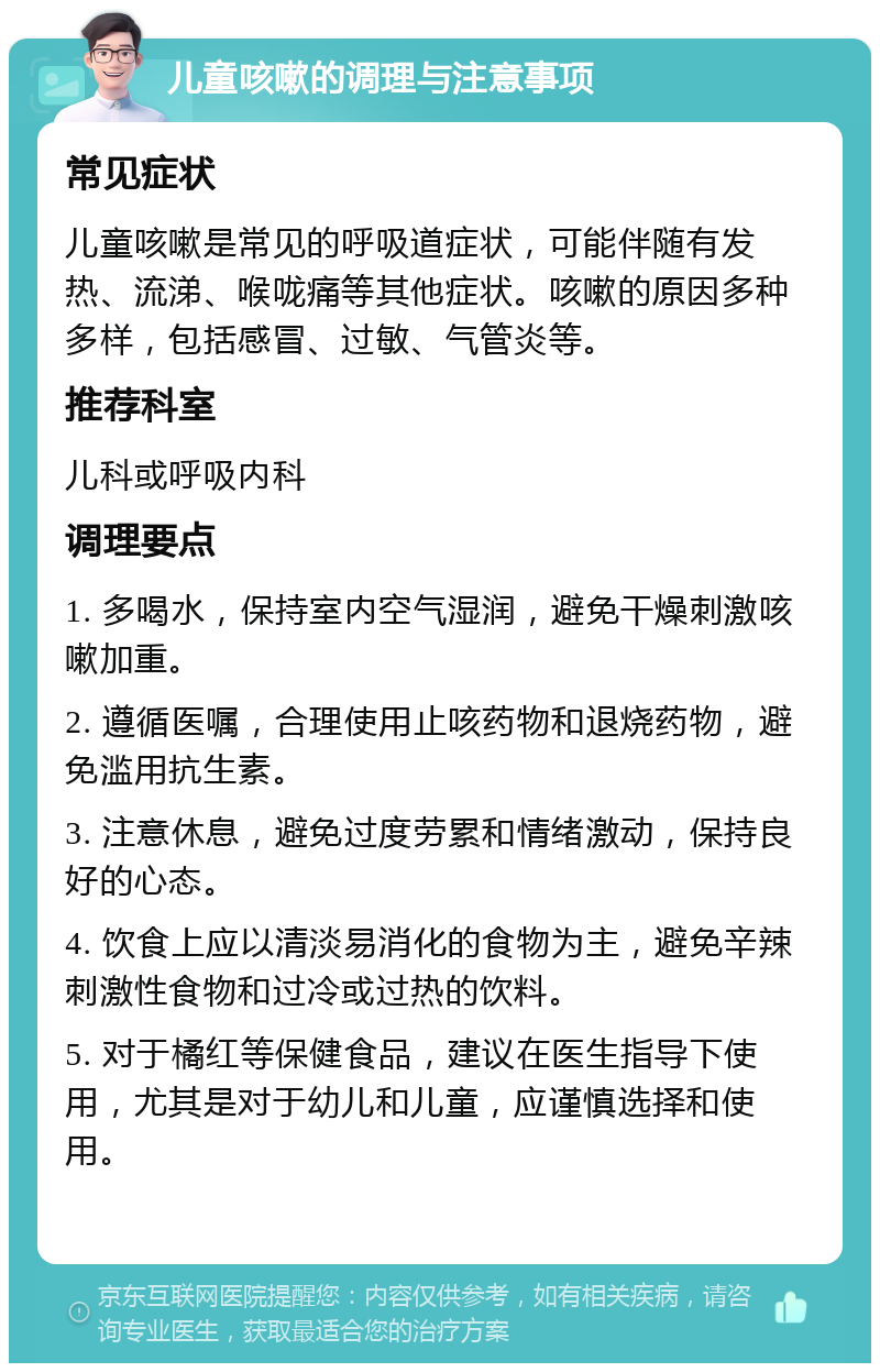 儿童咳嗽的调理与注意事项 常见症状 儿童咳嗽是常见的呼吸道症状，可能伴随有发热、流涕、喉咙痛等其他症状。咳嗽的原因多种多样，包括感冒、过敏、气管炎等。 推荐科室 儿科或呼吸内科 调理要点 1. 多喝水，保持室内空气湿润，避免干燥刺激咳嗽加重。 2. 遵循医嘱，合理使用止咳药物和退烧药物，避免滥用抗生素。 3. 注意休息，避免过度劳累和情绪激动，保持良好的心态。 4. 饮食上应以清淡易消化的食物为主，避免辛辣刺激性食物和过冷或过热的饮料。 5. 对于橘红等保健食品，建议在医生指导下使用，尤其是对于幼儿和儿童，应谨慎选择和使用。