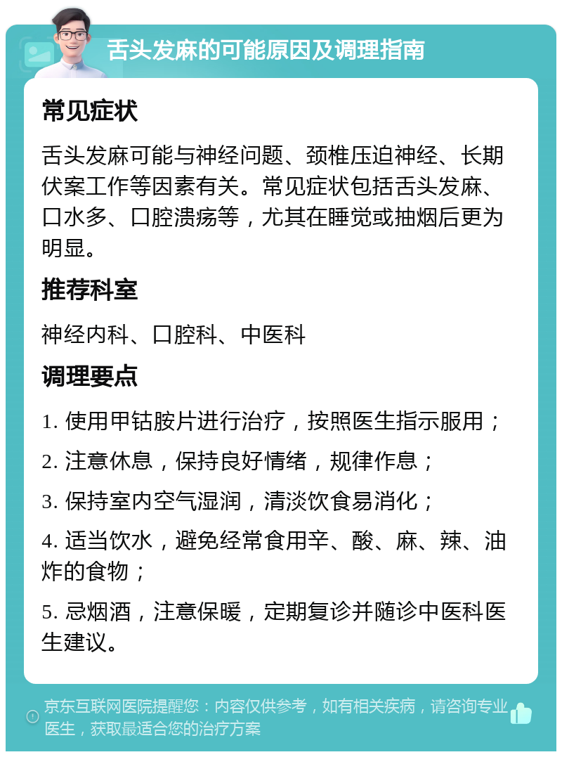 舌头发麻的可能原因及调理指南 常见症状 舌头发麻可能与神经问题、颈椎压迫神经、长期伏案工作等因素有关。常见症状包括舌头发麻、口水多、口腔溃疡等，尤其在睡觉或抽烟后更为明显。 推荐科室 神经内科、口腔科、中医科 调理要点 1. 使用甲钴胺片进行治疗，按照医生指示服用； 2. 注意休息，保持良好情绪，规律作息； 3. 保持室内空气湿润，清淡饮食易消化； 4. 适当饮水，避免经常食用辛、酸、麻、辣、油炸的食物； 5. 忌烟酒，注意保暖，定期复诊并随诊中医科医生建议。