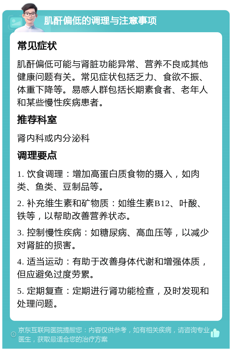 肌酐偏低的调理与注意事项 常见症状 肌酐偏低可能与肾脏功能异常、营养不良或其他健康问题有关。常见症状包括乏力、食欲不振、体重下降等。易感人群包括长期素食者、老年人和某些慢性疾病患者。 推荐科室 肾内科或内分泌科 调理要点 1. 饮食调理：增加高蛋白质食物的摄入，如肉类、鱼类、豆制品等。 2. 补充维生素和矿物质：如维生素B12、叶酸、铁等，以帮助改善营养状态。 3. 控制慢性疾病：如糖尿病、高血压等，以减少对肾脏的损害。 4. 适当运动：有助于改善身体代谢和增强体质，但应避免过度劳累。 5. 定期复查：定期进行肾功能检查，及时发现和处理问题。