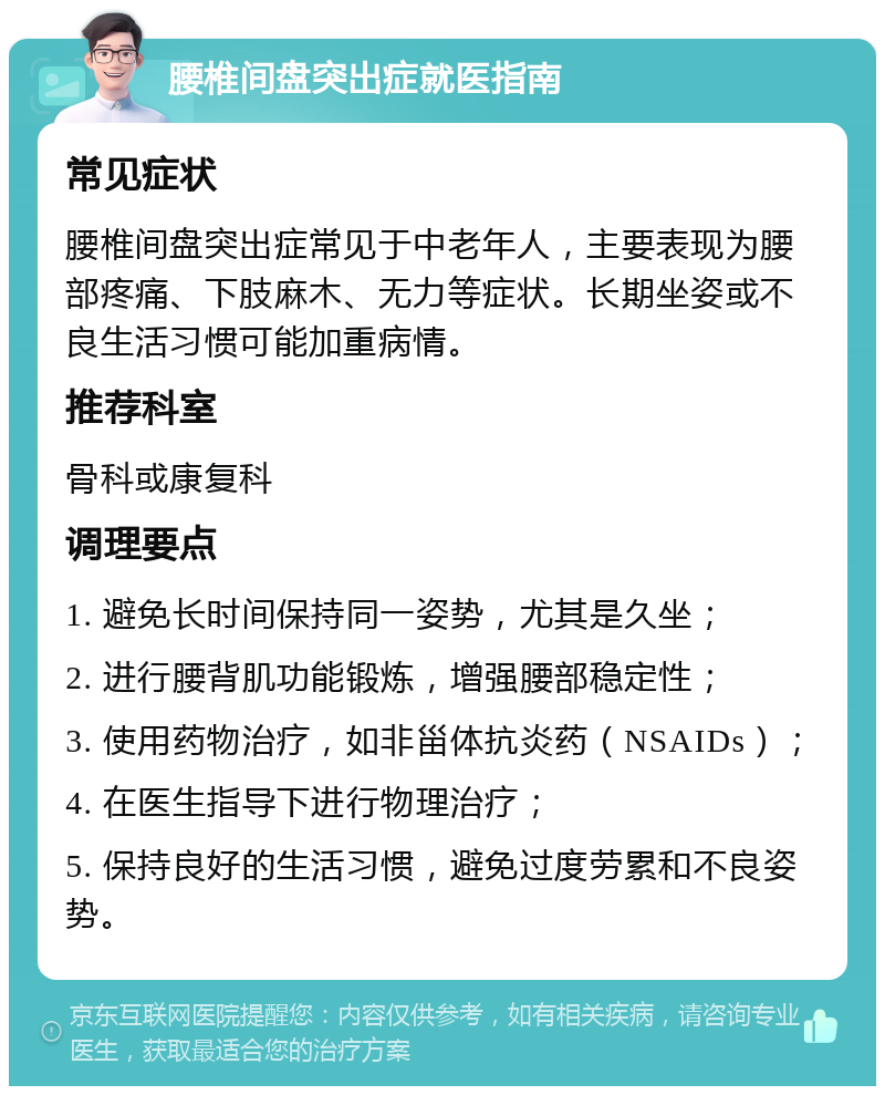 腰椎间盘突出症就医指南 常见症状 腰椎间盘突出症常见于中老年人，主要表现为腰部疼痛、下肢麻木、无力等症状。长期坐姿或不良生活习惯可能加重病情。 推荐科室 骨科或康复科 调理要点 1. 避免长时间保持同一姿势，尤其是久坐； 2. 进行腰背肌功能锻炼，增强腰部稳定性； 3. 使用药物治疗，如非甾体抗炎药（NSAIDs）； 4. 在医生指导下进行物理治疗； 5. 保持良好的生活习惯，避免过度劳累和不良姿势。