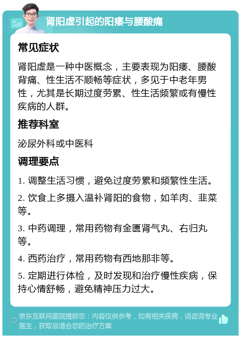 肾阳虚引起的阳痿与腰酸痛 常见症状 肾阳虚是一种中医概念，主要表现为阳痿、腰酸背痛、性生活不顺畅等症状，多见于中老年男性，尤其是长期过度劳累、性生活频繁或有慢性疾病的人群。 推荐科室 泌尿外科或中医科 调理要点 1. 调整生活习惯，避免过度劳累和频繁性生活。 2. 饮食上多摄入温补肾阳的食物，如羊肉、韭菜等。 3. 中药调理，常用药物有金匮肾气丸、右归丸等。 4. 西药治疗，常用药物有西地那非等。 5. 定期进行体检，及时发现和治疗慢性疾病，保持心情舒畅，避免精神压力过大。