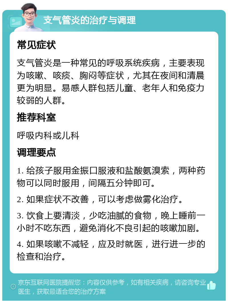 支气管炎的治疗与调理 常见症状 支气管炎是一种常见的呼吸系统疾病，主要表现为咳嗽、咳痰、胸闷等症状，尤其在夜间和清晨更为明显。易感人群包括儿童、老年人和免疫力较弱的人群。 推荐科室 呼吸内科或儿科 调理要点 1. 给孩子服用金振口服液和盐酸氨溴索，两种药物可以同时服用，间隔五分钟即可。 2. 如果症状不改善，可以考虑做雾化治疗。 3. 饮食上要清淡，少吃油腻的食物，晚上睡前一小时不吃东西，避免消化不良引起的咳嗽加剧。 4. 如果咳嗽不减轻，应及时就医，进行进一步的检查和治疗。