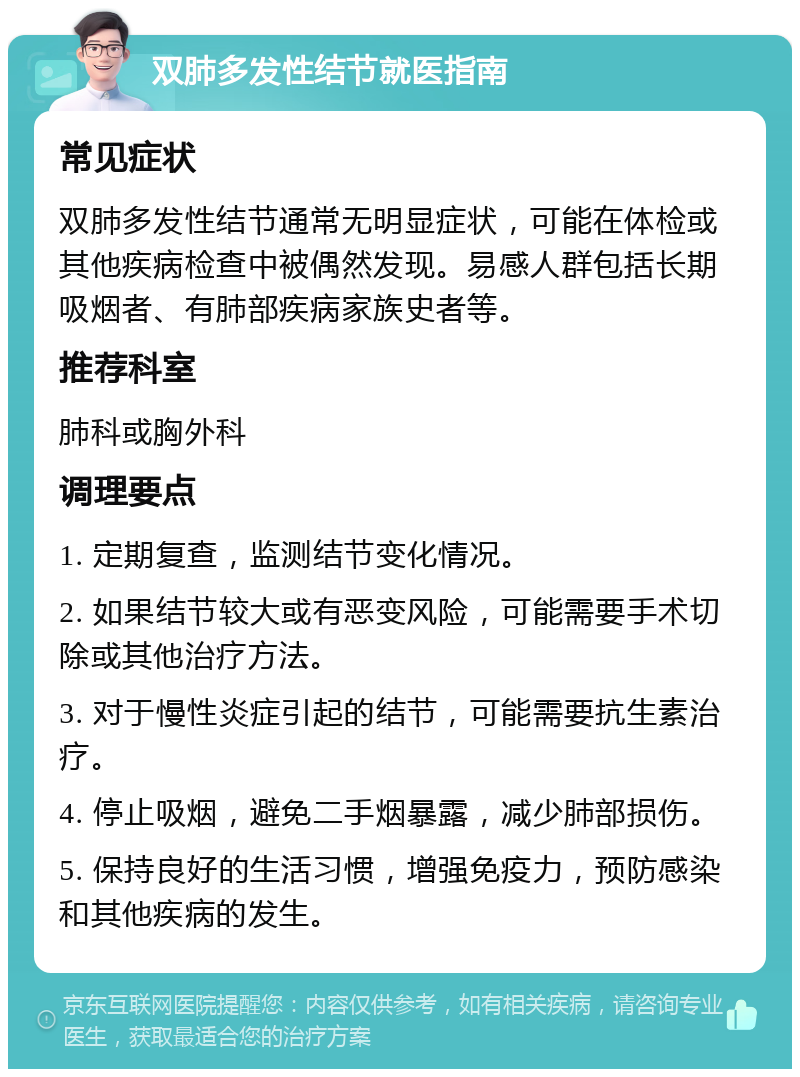 双肺多发性结节就医指南 常见症状 双肺多发性结节通常无明显症状，可能在体检或其他疾病检查中被偶然发现。易感人群包括长期吸烟者、有肺部疾病家族史者等。 推荐科室 肺科或胸外科 调理要点 1. 定期复查，监测结节变化情况。 2. 如果结节较大或有恶变风险，可能需要手术切除或其他治疗方法。 3. 对于慢性炎症引起的结节，可能需要抗生素治疗。 4. 停止吸烟，避免二手烟暴露，减少肺部损伤。 5. 保持良好的生活习惯，增强免疫力，预防感染和其他疾病的发生。