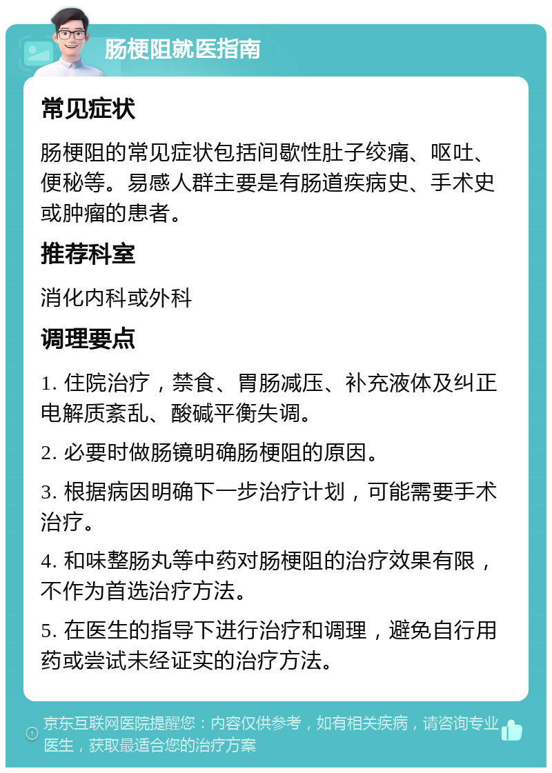 肠梗阻就医指南 常见症状 肠梗阻的常见症状包括间歇性肚子绞痛、呕吐、便秘等。易感人群主要是有肠道疾病史、手术史或肿瘤的患者。 推荐科室 消化内科或外科 调理要点 1. 住院治疗，禁食、胃肠减压、补充液体及纠正电解质紊乱、酸碱平衡失调。 2. 必要时做肠镜明确肠梗阻的原因。 3. 根据病因明确下一步治疗计划，可能需要手术治疗。 4. 和味整肠丸等中药对肠梗阻的治疗效果有限，不作为首选治疗方法。 5. 在医生的指导下进行治疗和调理，避免自行用药或尝试未经证实的治疗方法。