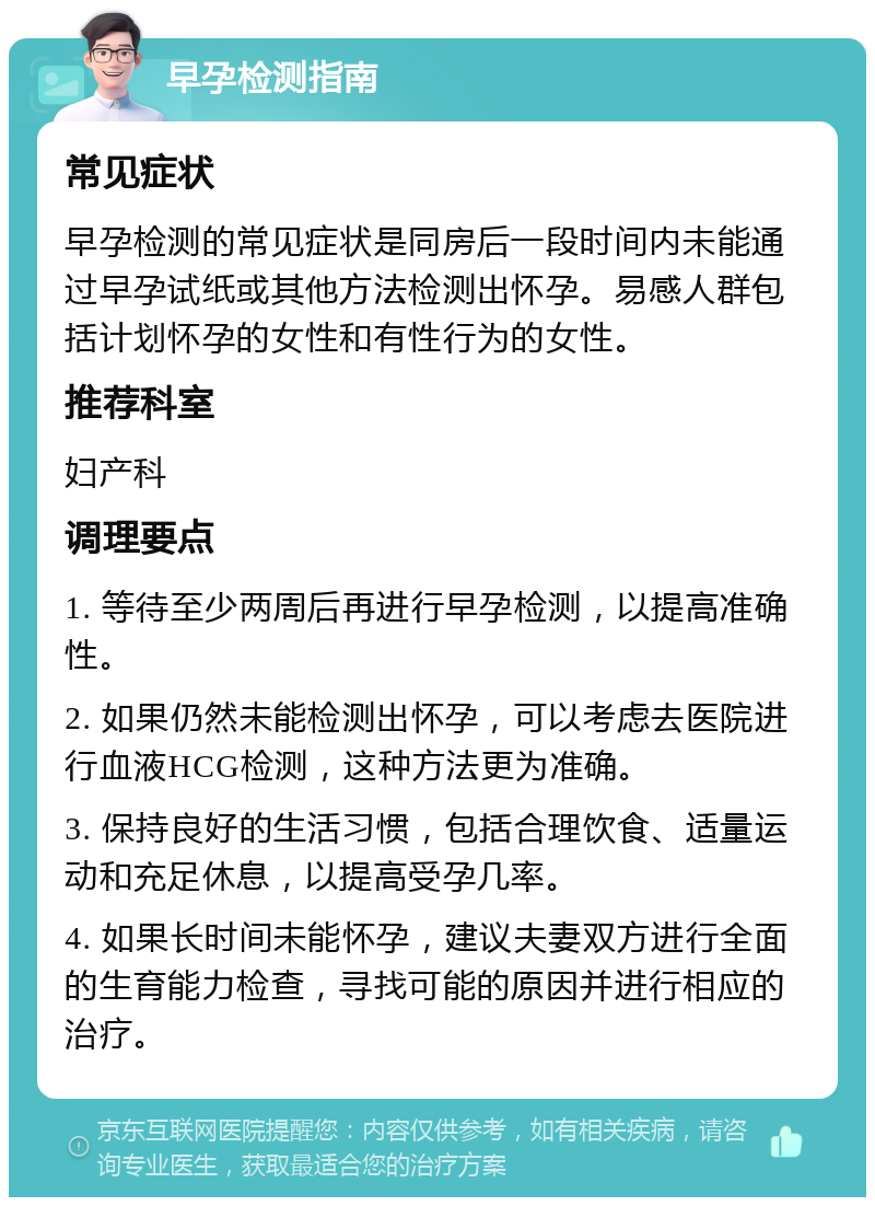 早孕检测指南 常见症状 早孕检测的常见症状是同房后一段时间内未能通过早孕试纸或其他方法检测出怀孕。易感人群包括计划怀孕的女性和有性行为的女性。 推荐科室 妇产科 调理要点 1. 等待至少两周后再进行早孕检测，以提高准确性。 2. 如果仍然未能检测出怀孕，可以考虑去医院进行血液HCG检测，这种方法更为准确。 3. 保持良好的生活习惯，包括合理饮食、适量运动和充足休息，以提高受孕几率。 4. 如果长时间未能怀孕，建议夫妻双方进行全面的生育能力检查，寻找可能的原因并进行相应的治疗。