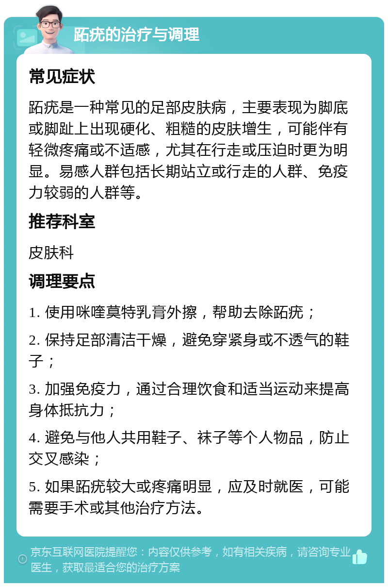 跖疣的治疗与调理 常见症状 跖疣是一种常见的足部皮肤病，主要表现为脚底或脚趾上出现硬化、粗糙的皮肤增生，可能伴有轻微疼痛或不适感，尤其在行走或压迫时更为明显。易感人群包括长期站立或行走的人群、免疫力较弱的人群等。 推荐科室 皮肤科 调理要点 1. 使用咪喹莫特乳膏外擦，帮助去除跖疣； 2. 保持足部清洁干燥，避免穿紧身或不透气的鞋子； 3. 加强免疫力，通过合理饮食和适当运动来提高身体抵抗力； 4. 避免与他人共用鞋子、袜子等个人物品，防止交叉感染； 5. 如果跖疣较大或疼痛明显，应及时就医，可能需要手术或其他治疗方法。