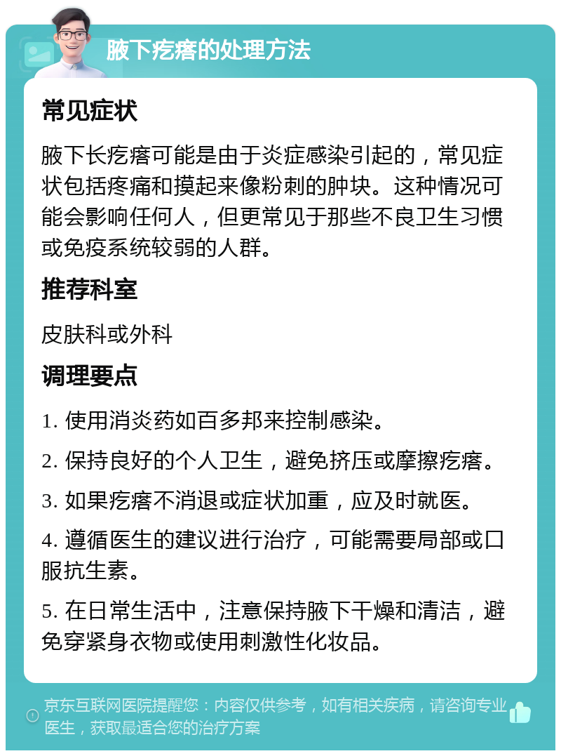 腋下疙瘩的处理方法 常见症状 腋下长疙瘩可能是由于炎症感染引起的，常见症状包括疼痛和摸起来像粉刺的肿块。这种情况可能会影响任何人，但更常见于那些不良卫生习惯或免疫系统较弱的人群。 推荐科室 皮肤科或外科 调理要点 1. 使用消炎药如百多邦来控制感染。 2. 保持良好的个人卫生，避免挤压或摩擦疙瘩。 3. 如果疙瘩不消退或症状加重，应及时就医。 4. 遵循医生的建议进行治疗，可能需要局部或口服抗生素。 5. 在日常生活中，注意保持腋下干燥和清洁，避免穿紧身衣物或使用刺激性化妆品。