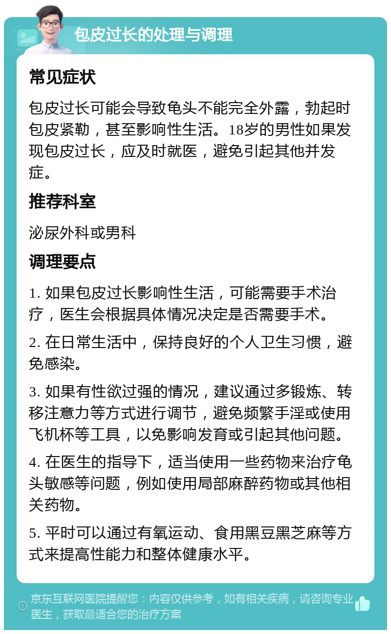 包皮过长的处理与调理 常见症状 包皮过长可能会导致龟头不能完全外露，勃起时包皮紧勒，甚至影响性生活。18岁的男性如果发现包皮过长，应及时就医，避免引起其他并发症。 推荐科室 泌尿外科或男科 调理要点 1. 如果包皮过长影响性生活，可能需要手术治疗，医生会根据具体情况决定是否需要手术。 2. 在日常生活中，保持良好的个人卫生习惯，避免感染。 3. 如果有性欲过强的情况，建议通过多锻炼、转移注意力等方式进行调节，避免频繁手淫或使用飞机杯等工具，以免影响发育或引起其他问题。 4. 在医生的指导下，适当使用一些药物来治疗龟头敏感等问题，例如使用局部麻醉药物或其他相关药物。 5. 平时可以通过有氧运动、食用黑豆黑芝麻等方式来提高性能力和整体健康水平。