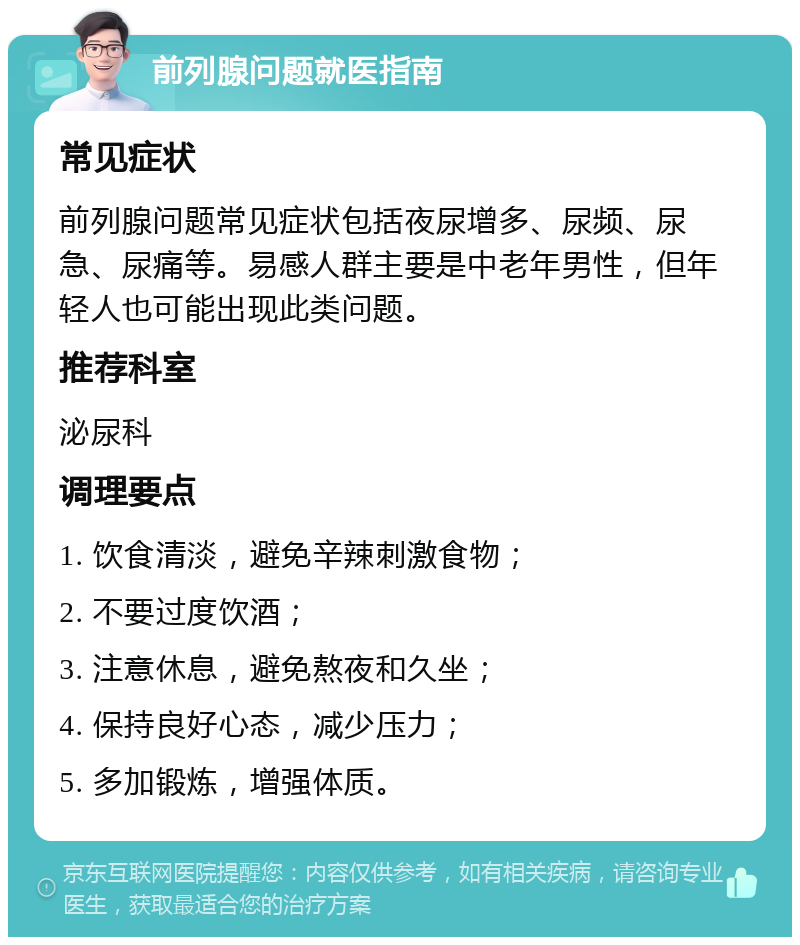 前列腺问题就医指南 常见症状 前列腺问题常见症状包括夜尿增多、尿频、尿急、尿痛等。易感人群主要是中老年男性，但年轻人也可能出现此类问题。 推荐科室 泌尿科 调理要点 1. 饮食清淡，避免辛辣刺激食物； 2. 不要过度饮酒； 3. 注意休息，避免熬夜和久坐； 4. 保持良好心态，减少压力； 5. 多加锻炼，增强体质。