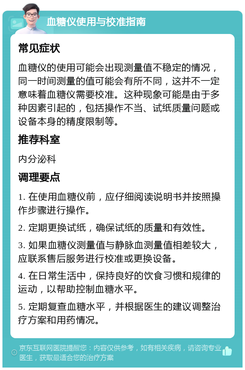 血糖仪使用与校准指南 常见症状 血糖仪的使用可能会出现测量值不稳定的情况，同一时间测量的值可能会有所不同，这并不一定意味着血糖仪需要校准。这种现象可能是由于多种因素引起的，包括操作不当、试纸质量问题或设备本身的精度限制等。 推荐科室 内分泌科 调理要点 1. 在使用血糖仪前，应仔细阅读说明书并按照操作步骤进行操作。 2. 定期更换试纸，确保试纸的质量和有效性。 3. 如果血糖仪测量值与静脉血测量值相差较大，应联系售后服务进行校准或更换设备。 4. 在日常生活中，保持良好的饮食习惯和规律的运动，以帮助控制血糖水平。 5. 定期复查血糖水平，并根据医生的建议调整治疗方案和用药情况。