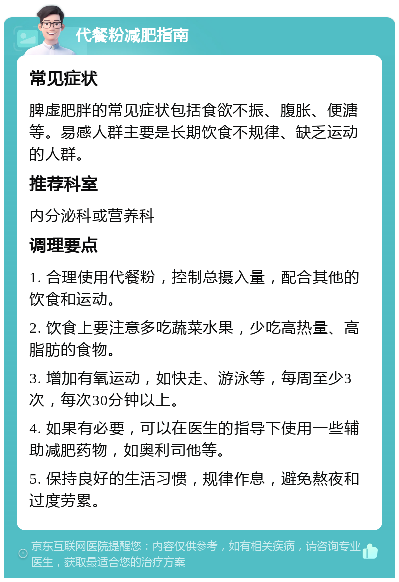 代餐粉减肥指南 常见症状 脾虚肥胖的常见症状包括食欲不振、腹胀、便溏等。易感人群主要是长期饮食不规律、缺乏运动的人群。 推荐科室 内分泌科或营养科 调理要点 1. 合理使用代餐粉，控制总摄入量，配合其他的饮食和运动。 2. 饮食上要注意多吃蔬菜水果，少吃高热量、高脂肪的食物。 3. 增加有氧运动，如快走、游泳等，每周至少3次，每次30分钟以上。 4. 如果有必要，可以在医生的指导下使用一些辅助减肥药物，如奥利司他等。 5. 保持良好的生活习惯，规律作息，避免熬夜和过度劳累。