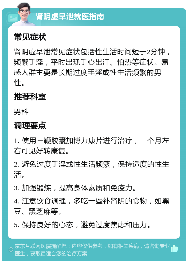 肾阴虚早泄就医指南 常见症状 肾阴虚早泄常见症状包括性生活时间短于2分钟，频繁手淫，平时出现手心出汗、怕热等症状。易感人群主要是长期过度手淫或性生活频繁的男性。 推荐科室 男科 调理要点 1. 使用三鞭胶囊加博力康片进行治疗，一个月左右可见好转康复。 2. 避免过度手淫或性生活频繁，保持适度的性生活。 3. 加强锻炼，提高身体素质和免疫力。 4. 注意饮食调理，多吃一些补肾阴的食物，如黑豆、黑芝麻等。 5. 保持良好的心态，避免过度焦虑和压力。