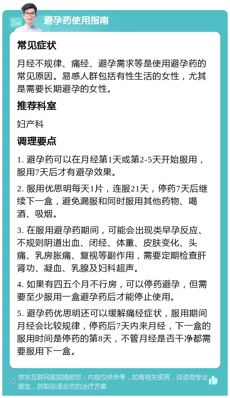 避孕药使用指南 常见症状 月经不规律、痛经、避孕需求等是使用避孕药的常见原因。易感人群包括有性生活的女性，尤其是需要长期避孕的女性。 推荐科室 妇产科 调理要点 1. 避孕药可以在月经第1天或第2-5天开始服用，服用7天后才有避孕效果。 2. 服用优思明每天1片，连服21天，停药7天后继续下一盒，避免漏服和同时服用其他药物、喝酒、吸烟。 3. 在服用避孕药期间，可能会出现类早孕反应、不规则阴道出血、闭经、体重、皮肤变化、头痛、乳房胀痛、复视等副作用，需要定期检查肝肾功、凝血、乳腺及妇科超声。 4. 如果有四五个月不行房，可以停药避孕，但需要至少服用一盒避孕药后才能停止使用。 5. 避孕药优思明还可以缓解痛经症状，服用期间月经会比较规律，停药后7天内来月经，下一盒的服用时间是停药的第8天，不管月经是否干净都需要服用下一盒。