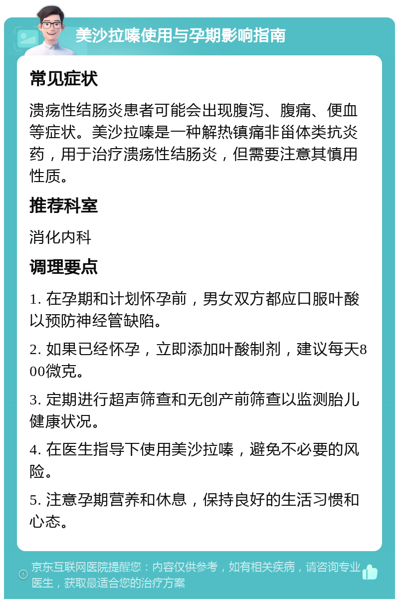 美沙拉嗪使用与孕期影响指南 常见症状 溃疡性结肠炎患者可能会出现腹泻、腹痛、便血等症状。美沙拉嗪是一种解热镇痛非甾体类抗炎药，用于治疗溃疡性结肠炎，但需要注意其慎用性质。 推荐科室 消化内科 调理要点 1. 在孕期和计划怀孕前，男女双方都应口服叶酸以预防神经管缺陷。 2. 如果已经怀孕，立即添加叶酸制剂，建议每天800微克。 3. 定期进行超声筛查和无创产前筛查以监测胎儿健康状况。 4. 在医生指导下使用美沙拉嗪，避免不必要的风险。 5. 注意孕期营养和休息，保持良好的生活习惯和心态。