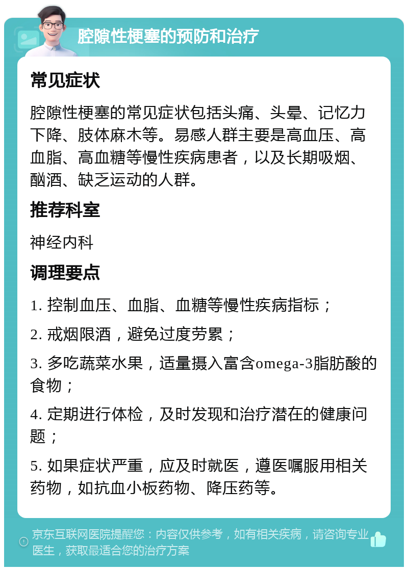 腔隙性梗塞的预防和治疗 常见症状 腔隙性梗塞的常见症状包括头痛、头晕、记忆力下降、肢体麻木等。易感人群主要是高血压、高血脂、高血糖等慢性疾病患者，以及长期吸烟、酗酒、缺乏运动的人群。 推荐科室 神经内科 调理要点 1. 控制血压、血脂、血糖等慢性疾病指标； 2. 戒烟限酒，避免过度劳累； 3. 多吃蔬菜水果，适量摄入富含omega-3脂肪酸的食物； 4. 定期进行体检，及时发现和治疗潜在的健康问题； 5. 如果症状严重，应及时就医，遵医嘱服用相关药物，如抗血小板药物、降压药等。