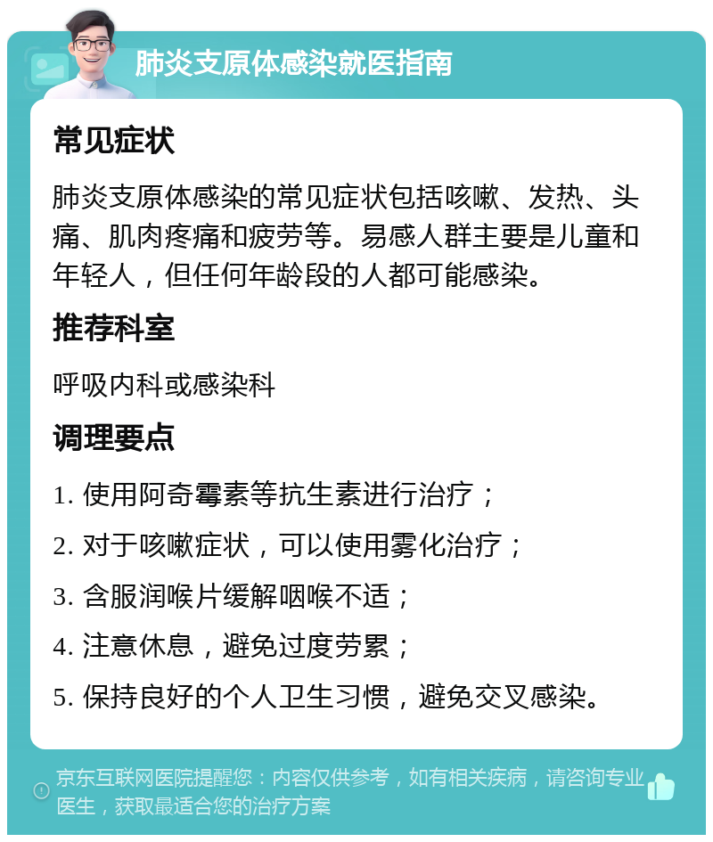 肺炎支原体感染就医指南 常见症状 肺炎支原体感染的常见症状包括咳嗽、发热、头痛、肌肉疼痛和疲劳等。易感人群主要是儿童和年轻人，但任何年龄段的人都可能感染。 推荐科室 呼吸内科或感染科 调理要点 1. 使用阿奇霉素等抗生素进行治疗； 2. 对于咳嗽症状，可以使用雾化治疗； 3. 含服润喉片缓解咽喉不适； 4. 注意休息，避免过度劳累； 5. 保持良好的个人卫生习惯，避免交叉感染。