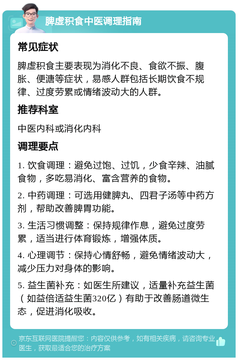 脾虚积食中医调理指南 常见症状 脾虚积食主要表现为消化不良、食欲不振、腹胀、便溏等症状，易感人群包括长期饮食不规律、过度劳累或情绪波动大的人群。 推荐科室 中医内科或消化内科 调理要点 1. 饮食调理：避免过饱、过饥，少食辛辣、油腻食物，多吃易消化、富含营养的食物。 2. 中药调理：可选用健脾丸、四君子汤等中药方剂，帮助改善脾胃功能。 3. 生活习惯调整：保持规律作息，避免过度劳累，适当进行体育锻炼，增强体质。 4. 心理调节：保持心情舒畅，避免情绪波动大，减少压力对身体的影响。 5. 益生菌补充：如医生所建议，适量补充益生菌（如益倍适益生菌320亿）有助于改善肠道微生态，促进消化吸收。